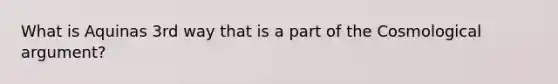 What is Aquinas 3rd way that is a part of the Cosmological argument?