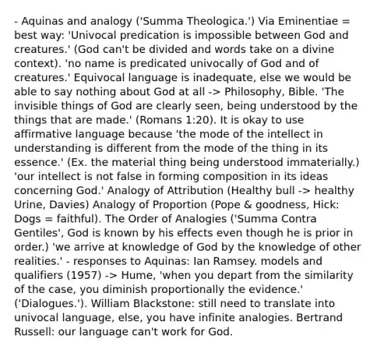 - Aquinas and analogy ('Summa Theologica.') Via Eminentiae = best way: 'Univocal predication is impossible between God and creatures.' (God can't be divided and words take on a divine context). 'no name is predicated univocally of God and of creatures.' Equivocal language is inadequate, else we would be able to say nothing about God at all -> Philosophy, Bible. 'The invisible things of God are clearly seen, being understood by the things that are made.' (Romans 1:20). It is okay to use affirmative language because 'the mode of the intellect in understanding is different from the mode of the thing in its essence.' (Ex. the material thing being understood immaterially.) 'our intellect is not false in forming composition in its ideas concerning God.' Analogy of Attribution (Healthy bull -> healthy Urine, Davies) Analogy of Proportion (Pope & goodness, Hick: Dogs = faithful). The Order of Analogies ('Summa Contra Gentiles', God is known by his effects even though he is prior in order.) 'we arrive at knowledge of God by the knowledge of other realities.' - responses to Aquinas: Ian Ramsey. models and qualifiers (1957) -> Hume, 'when you depart from the similarity of the case, you diminish proportionally the evidence.' ('Dialogues.'). William Blackstone: still need to translate into univocal language, else, you have infinite analogies. Bertrand Russell: our language can't work for God.