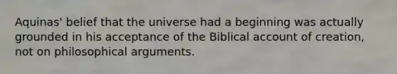 Aquinas' belief that the universe had a beginning was actually grounded in his acceptance of the Biblical account of creation, not on philosophical arguments.