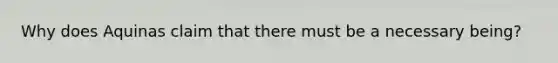 Why does Aquinas claim that there must be a necessary being?