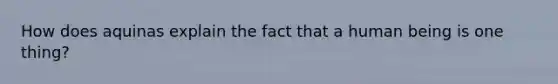 How does aquinas explain the fact that a human being is one thing?