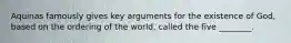 Aquinas famously gives key arguments for the existence of God, based on the ordering of the world, called the five ________.