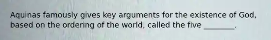 Aquinas famously gives key arguments for the existence of God, based on the ordering of the world, called the five ________.