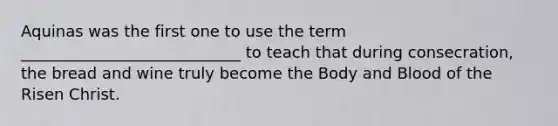 Aquinas was the first one to use the term ____________________________ to teach that during consecration, the bread and wine truly become the Body and Blood of the Risen Christ.