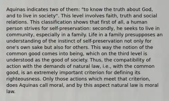 Aquinas indicates two of them: "to know the truth about God, and to live in society". This level involves faith, truth and social relations. This classification shows that first of all, a human person strives for self-preservation: secondly, he seeks to live in community, especially in a family. Life in a family presupposes an understanding of the instinct of self-preservation not only for one's own sake but also for others. This way the notion of the common good comes into being, which on the third level is understood as the good of society. Thus, the compatibility of action with the demands of natural law, i.e., with the common good, is an extremely important criterion for defining its righteousness. Only those actions which meet that criterion, does Aquinas call moral, and by this aspect natural law is moral law.