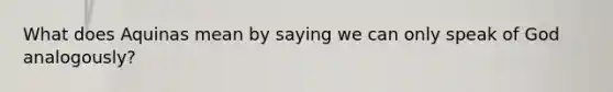 What does Aquinas mean by saying we can only speak of God analogously?