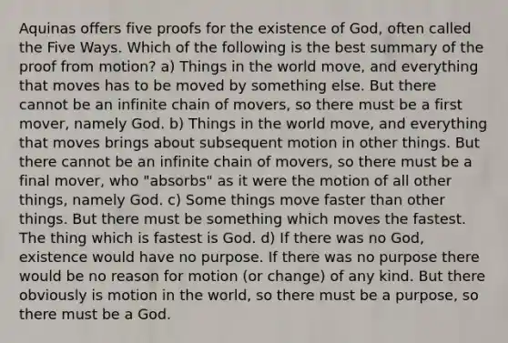 Aquinas offers five proofs for the existence of God, often called the Five Ways. Which of the following is the best summary of the proof from motion? a) Things in the world move, and everything that moves has to be moved by something else. But there cannot be an infinite chain of movers, so there must be a first mover, namely God. b) Things in the world move, and everything that moves brings about subsequent motion in other things. But there cannot be an infinite chain of movers, so there must be a final mover, who "absorbs" as it were the motion of all other things, namely God. c) Some things move faster than other things. But there must be something which moves the fastest. The thing which is fastest is God. d) If there was no God, existence would have no purpose. If there was no purpose there would be no reason for motion (or change) of any kind. But there obviously is motion in the world, so there must be a purpose, so there must be a God.