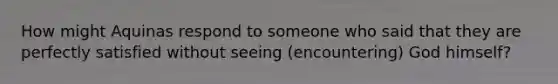 How might Aquinas respond to someone who said that they are perfectly satisfied without seeing (encountering) God himself?