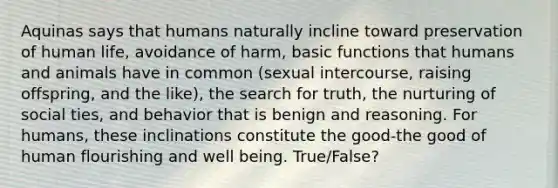 Aquinas says that humans naturally incline toward preservation of human life, avoidance of harm, basic functions that humans and animals have in common (sexual intercourse, raising offspring, and the like), the search for truth, the nurturing of social ties, and behavior that is benign and reasoning. For humans, these inclinations constitute the good-the good of human flourishing and well being. True/False?