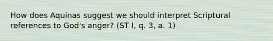 How does Aquinas suggest we should interpret Scriptural references to God's anger? (ST I, q. 3, a. 1)