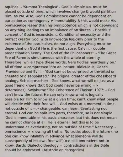 Aquinas: - 'Summa Theologica' - God is simple => must be placed outside of time, which involves change & would partition Him, as PM. Also, God's omniscience cannot be dependent on our action as contingency ≠ immutability & this would make His omniscience lesser than his omnipotence which is not dependent on anything leading to an imbalance of attributes. - Boethius' concept of God is inconsistent. Conditional necessity and the perfect creator God, with knowledge logically prior to the existence of the particulars, do not align. Everything must be dependent on God if He is the first cause. Calvin: - double-predestination Kenny 'The God of the Philosophers': - 'The Great Fire of Rome is simultaneous with the whole of eternity. Therefore, while I type these words, Nero fiddles heartlessly on.' All of time = compressed into an instant. Ridiculous. Geach 'Providence and Evil': - 'God cannot be surprised or thwarted or cheated or disappointed.' The original creator of the chessboard analogy. Schleiermacher: - God knows what we will do just as a good friend knows (but God could never be wrong => determines). Swinburne 'The Coherence of Theism' 1977: - God can't know the future, He can only know what is logically possible for Him to know at a given time; can't know what people will decide with their free will. - God exists at a moment in time, not outside of it => changeable, can learn. Everlasting not eternal. God can be split into parts, therefore, so is not simple. 'God is immutable in his basic character, but this does not mean he cannot change at all. He is eternal, but this is to be understood as everlasting, not as 'outside of time.'' Necessary. - omniscience = knowing all truths. No truths about the future ('no one can know infallibly in advance what someone will do subsequently of his own free will') => still omniscient not to know. Barth: Dialectic theology = contradictions in the Bible should be embraced. (Aristotle on categories).