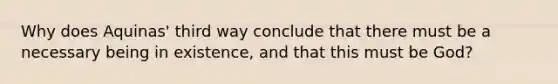 Why does Aquinas' third way conclude that there must be a necessary being in existence, and that this must be God?