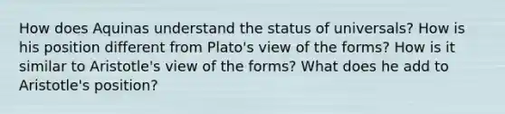 How does Aquinas understand the status of universals? How is his position different from Plato's view of the forms? How is it similar to Aristotle's view of the forms? What does he add to Aristotle's position?