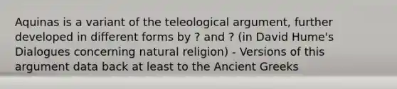 Aquinas is a variant of the teleological argument, further developed in different forms by ? and ? (in David Hume's Dialogues concerning natural religion) - Versions of this argument data back at least to the Ancient Greeks