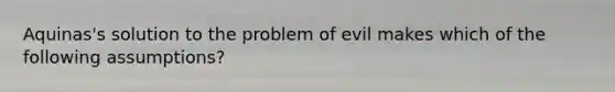 Aquinas's solution to the problem of evil makes which of the following assumptions?