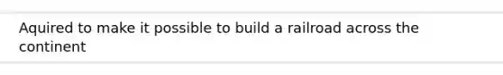 Aquired to make it possible to build a railroad across the continent