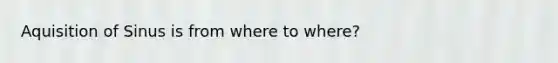 Aquisition of Sinus is from where to where?