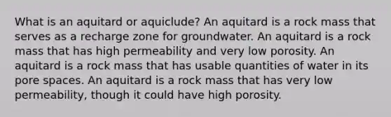 What is an aquitard or aquiclude? An aquitard is a rock mass that serves as a recharge zone for groundwater. An aquitard is a rock mass that has high permeability and very low porosity. An aquitard is a rock mass that has usable quantities of water in its pore spaces. An aquitard is a rock mass that has very low permeability, though it could have high porosity.