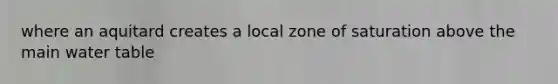 where an aquitard creates a local zone of saturation above the main water table