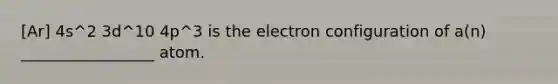 [Ar] 4s^2 3d^10 4p^3 is the electron configuration of a(n) _________________ atom.