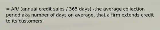 = AR/ (annual credit sales / 365 days) -the average collection period aka number of days on average, that a firm extends credit to its customers.