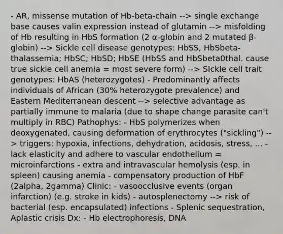 - AR, missense mutation of Hb-beta-chain --> single exchange base causes valin expression instead of glutamin --> misfolding of Hb resulting in HbS formation (2 α-globin and 2 mutated β-globin) --> Sickle cell disease genotypes: HbSS, HbSbeta-thalassemia; HbSC; HbSD; HbSE (HbSS and HbSbeta0thal. cause true sickle cell anemia = most severe form) --> SIckle cell trait genotypes: HbAS (heterozygotes) - Predominantly affects individuals of African (30% heterozygote prevalence) and Eastern Mediterranean descent --> selective advantage as partially immune to malaria (due to shape change parasite can't multiply in RBC) Pathophys: - HbS polymerizes when deoxygenated, causing deformation of erythrocytes ("sickling") --> triggers: hypoxia, infections, dehydration, acidosis, stress, ... - lack elasticity and adhere to vascular endothelium = microinfarctions - extra and intravascular hemolysis (esp. in spleen) causing anemia - compensatory production of HbF (2alpha, 2gamma) Clinic: - vasoocclusive events (organ infarction) (e.g. stroke in kids) - autosplenectomy --> risk of bacterial (esp. encapsulated) infections - Splenic sequestration, Aplastic crisis Dx: - Hb electrophoresis, DNA