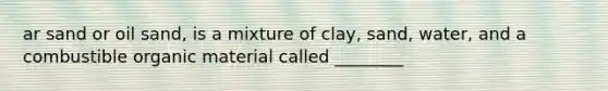 ar sand or oil sand, is a mixture of clay, sand, water, and a combustible organic material called ________
