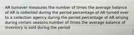 AR turnover measures the number of times the average balance of AR is collected during the period percentage of AR turned over to a collection agency during the period percentage of AR arising during certain seasons number of times the average balance of inventory is sold during the period