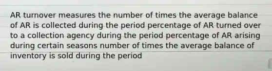 AR turnover measures the number of times the average balance of AR is collected during the period percentage of AR turned over to a collection agency during the period percentage of AR arising during certain seasons number of times the average balance of inventory is sold during the period