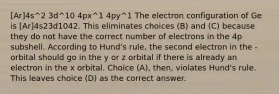 [Ar]4s^2 3d^10 4px^1 4py^1 The electron configuration of Ge is [Ar]4s23d1042. This eliminates choices (B) and (C) because they do not have the correct number of electrons in the 4p subshell. According to Hund's rule, the second electron in the -orbital should go in the y or z orbital if there is already an electron in the x orbital. Choice (A), then, violates Hund's rule. This leaves choice (D) as the correct answer.