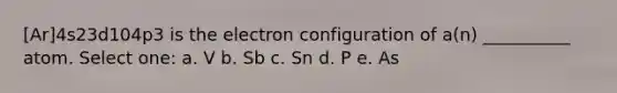 [Ar]4s23d104p3 is the electron configuration of a(n) __________ atom. Select one: a. V b. Sb c. Sn d. P e. As