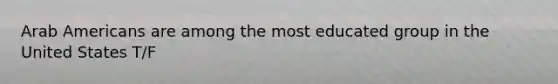 Arab Americans are among the most educated group in the United States T/F