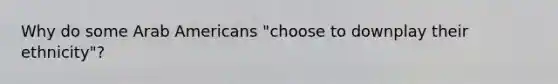 Why do some Arab Americans "choose to downplay their ethnicity"?