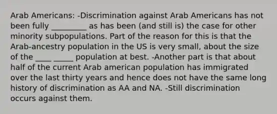 Arab Americans: -Discrimination against Arab Americans has not been fully _________ as has been (and still is) the case for other minority subpopulations. Part of the reason for this is that the Arab-ancestry population in the US is very small, about the size of the ____ _____ population at best. -Another part is that about half of the current Arab american population has immigrated over the last thirty years and hence does not have the same long history of discrimination as AA and NA. -Still discrimination occurs against them.