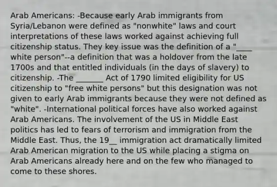 Arab Americans: -Because early Arab immigrants from Syria/Lebanon were defined as "nonwhite" laws and court interpretations of these laws worked against achieving full citizenship status. They key issue was the definition of a "____ white person"--a definition that was a holdover from the late 1700s and that entitled individuals (in the days of slavery) to citizenship. -The _______ Act of 1790 limited eligibility for US citizenship to "free white persons" but this designation was not given to early Arab immigrants because they were not defined as "white". -International political forces have also worked against Arab Americans. The involvement of the US in Middle East politics has led to fears of terrorism and immigration from the Middle East. Thus, the 19__ immigration act dramatically limited Arab American migration to the US while placing a stigma on Arab Americans already here and on the few who managed to come to these shores.