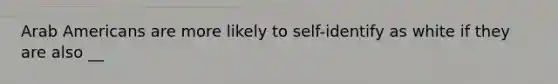 Arab Americans are more likely to self-identify as white if they are also __