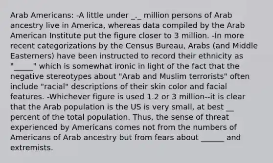 Arab Americans: -A little under _._ million persons of Arab ancestry live in America, whereas data compiled by the Arab American Institute put the figure closer to 3 million. -In more recent categorizations by the Census Bureau, Arabs (and Middle Easterners) have been instructed to record their ethnicity as "_____" which is somewhat ironic in light of the fact that the negative stereotypes about "Arab and Muslim terrorists" often include "racial" descriptions of their skin color and facial features. -Whichever figure is used 1.2 or 3 million--it is clear that the Arab population is the US is very small, at best __ percent of the total population. Thus, the sense of threat experienced by Americans comes not from the numbers of Americans of Arab ancestry but from fears about ______ and extremists.