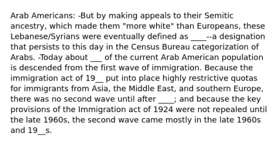 Arab Americans: -But by making appeals to their Semitic ancestry, which made them "more white" than Europeans, these Lebanese/Syrians were eventually defined as ____--a designation that persists to this day in the Census Bureau categorization of Arabs. -Today about ___ of the current Arab American population is descended from the first wave of immigration. Because the immigration act of 19__ put into place highly restrictive quotas for immigrants from Asia, the Middle East, and southern Europe, there was no second wave until after ____; and because the key provisions of the Immigration act of 1924 were not repealed until the late 1960s, the second wave came mostly in the late 1960s and 19__s.