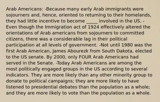 Arab Americans: -Because many early Arab immigrants were sojourners and, hence, oriented to returning to their homelands, they had little incentive to become _____ involved in the US. -Even though the Immigration act of 1924 effectively altered the orientations of Arab americans from sojourners to committed citizens, there was a considerable lag in their political participation at all levels of government. -Not until 1980 was the first Arab American, James Abourezk from South Dakota, elected to the US senate. By 2000, only FOUR Arab Americans had served in the Senate. -Today Arab Americans are among the most politically engaged groups in the US according to several indicators. They are more likely than any other minority group to donate to political campaigns; they are more likely to have listened to presidential debates than the population as a whole; and they are more likely to vote than the population as a whole.