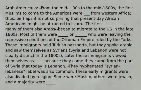 Arab Americans: -From the mid-__00s to the mid-1800s, the first Muslims to come to the Americas were ___ from western Africa; thus, perhaps it is not surprising that present-day <a href='https://www.questionai.com/knowledge/kktT1tbvGH-african-americans' class='anchor-knowledge'>african americans</a> might be attracted to Islam. -The first _____ _____-many of them also Arabs--began to migrate to the US in the late 1800s. Most of them were _____ or ______ who were leaving the repressive conditions of the Ottoman Empire ruled by the Turks. These immigrants held Turkish passports, but they spoke arabic and saw themselves as Syrians (Syria and Lebanon were not clearly distinct in the 1800s). Later these immigrants viewed themselves as ____ because they came they came from the part of Syria that today is Lebanon. -They hyphenated "syrian-lebanese" label was also common. These early migrants were also divided by religion. Some were Muslim, others were Jewish, and a majority were _____.