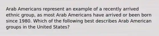 Arab Americans represent an example of a recently arrived ethnic group, as most Arab Americans have arrived or been born since 1980. Which of the following best describes Arab American groups in the United States?