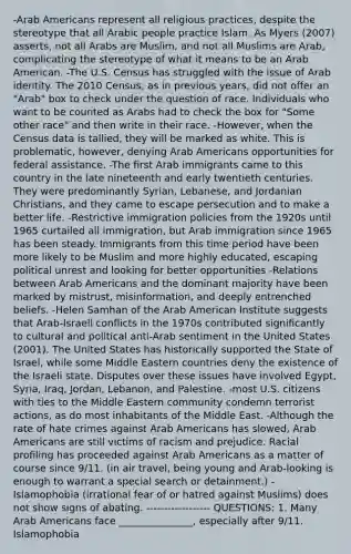 -Arab Americans represent all religious practices, despite the stereotype that all Arabic people practice Islam. As Myers (2007) asserts, not all Arabs are Muslim, and not all Muslims are Arab, complicating the stereotype of what it means to be an Arab American. -The U.S. Census has struggled with the issue of Arab identity. The 2010 Census, as in previous years, did not offer an "Arab" box to check under the question of race. Individuals who want to be counted as Arabs had to check the box for "Some other race" and then write in their race. -However, when the Census data is tallied, they will be marked as white. This is problematic, however, denying Arab Americans opportunities for federal assistance. -The first Arab immigrants came to this country in the late nineteenth and early twentieth centuries. They were predominantly Syrian, Lebanese, and Jordanian Christians, and they came to escape persecution and to make a better life. -Restrictive immigration policies from the 1920s until 1965 curtailed all immigration, but Arab immigration since 1965 has been steady. Immigrants from this time period have been more likely to be Muslim and more highly educated, escaping political unrest and looking for better opportunities -Relations between Arab Americans and the dominant majority have been marked by mistrust, misinformation, and deeply entrenched beliefs. -Helen Samhan of the Arab American Institute suggests that Arab-Israeli conflicts in the 1970s contributed significantly to cultural and political anti-Arab sentiment in the United States (2001). The United States has historically supported the State of Israel, while some Middle Eastern countries deny the existence of the Israeli state. Disputes over these issues have involved Egypt, Syria, Iraq, Jordan, Lebanon, and Palestine. -most U.S. citizens with ties to the Middle Eastern community condemn terrorist actions, as do most inhabitants of the Middle East. -Although the rate of hate crimes against Arab Americans has slowed, Arab Americans are still victims of racism and prejudice. Racial profiling has proceeded against Arab Americans as a matter of course since 9/11. (in air travel, being young and Arab-looking is enough to warrant a special search or detainment.) -Islamophobia (irrational fear of or hatred against Muslims) does not show signs of abating. ------------------ QUESTIONS: 1. Many Arab Americans face _______________, especially after 9/11. Islamophobia