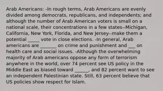 Arab Americans: -In rough terms, Arab Americans are evenly divided among democrats, republicans, and independents; and although the number of Arab American voters is small on a national scale, their concentrations in a few states--Michigan, California, New York, Florida, and New Jersey--make them a potential _____ vote in close elections. -In general, Arab americans are _______ on crime and punishment and ___ on health care and social issues. -Although the overwhelming majority of Arab americans oppose any form of terrorism anywhere in the world, over 74 percent see US policy in the Middle East as biased toward ______, and 82 percent want to see an independent Palestinian state. Still, 63 percent believe that US policies show respect for Islam.