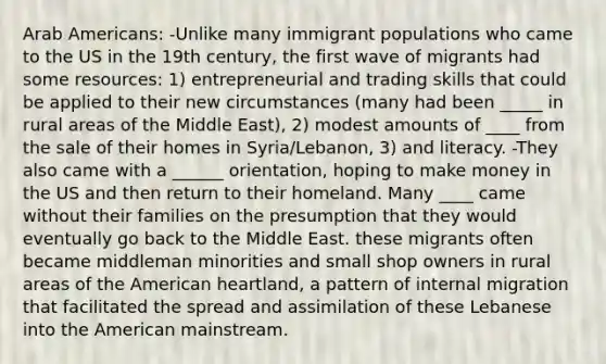 Arab Americans: -Unlike many immigrant populations who came to the US in the 19th century, the first wave of migrants had some resources: 1) entrepreneurial and trading skills that could be applied to their new circumstances (many had been _____ in rural areas of the Middle East), 2) modest amounts of ____ from the sale of their homes in Syria/Lebanon, 3) and literacy. -They also came with a ______ orientation, hoping to make money in the US and then return to their homeland. Many ____ came without their families on the presumption that they would eventually go back to the Middle East. these migrants often became middleman minorities and small shop owners in rural areas of the American heartland, a pattern of internal migration that facilitated the spread and assimilation of these Lebanese into the American mainstream.