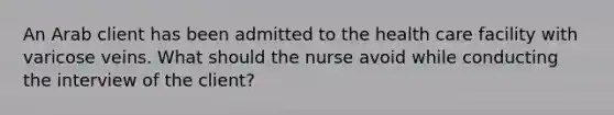 An Arab client has been admitted to the health care facility with varicose veins. What should the nurse avoid while conducting the interview of the client?