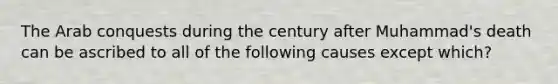 The Arab conquests during the century after Muhammad's death can be ascribed to all of the following causes except which?