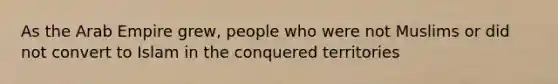 As the Arab Empire grew, people who were not Muslims or did not convert to Islam in the conquered territories