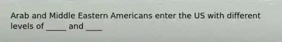 Arab and Middle Eastern Americans enter the US with different levels of _____ and ____