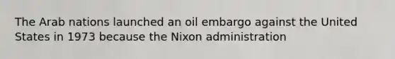 The Arab nations launched an oil embargo against the United States in 1973 because the Nixon administration