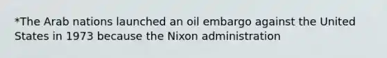 *The Arab nations launched an oil embargo against the United States in 1973 because the Nixon administration